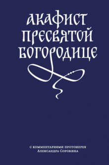 Акафист Пресвятой Богородице с комментариями протоиерея Александра Сорокина