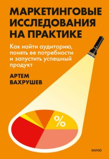 Маркетинговые исследования на практике. Как найти аудиторию, понять ее потребности и запустить успешный продукт