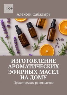 Изготовление ароматических эфирных масел на дому. Практическое руководство