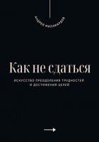 Как не сдаться. Искусство преодоления трудностей и достижения целей